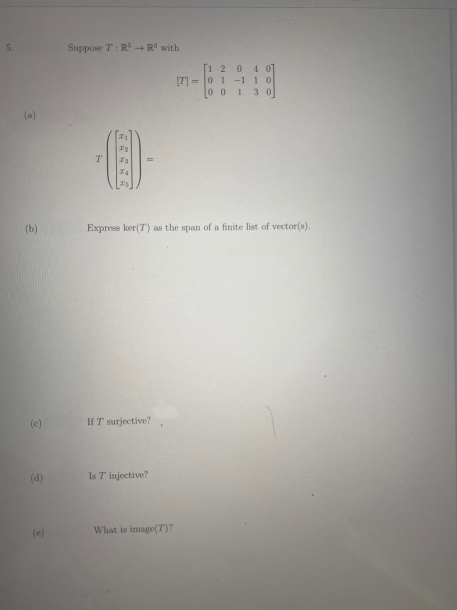 5.
Suppose T: RS R3 with
1 2 0
[T] = 0 1 -1 1 0
00 1
407
3 0
(a)
I2
T4
15
(b)
Express ker(T) as the span of a finite list of vector(s).
(c)
If T surjective?
(d)
Is T injective?
(e)
What is image(T)?
