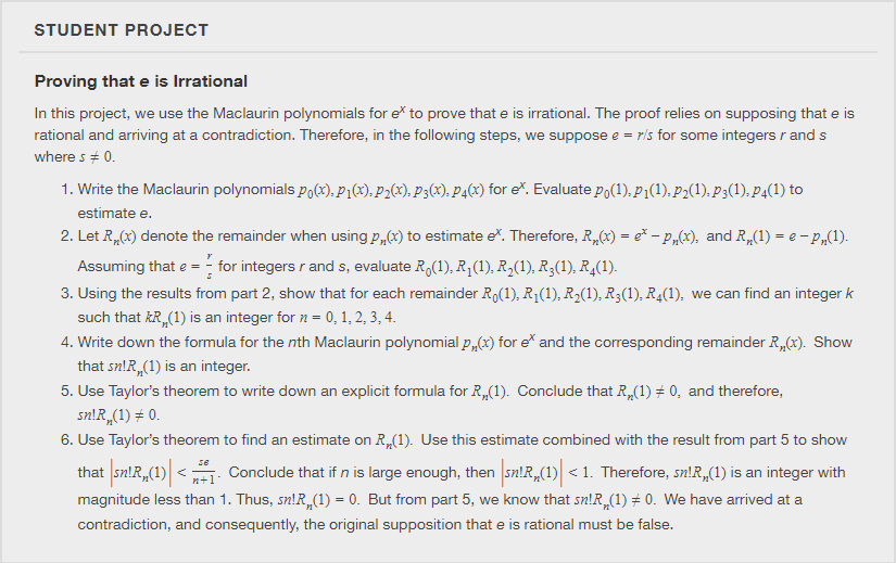 STUDENT PROJECT
Proving that e is Irrational
In this project, we use the Maclaurin polynomials for e to prove that e is irrational. The proof relies on supposing that e is
rational and arriving at a contradiction. Therefore, in the following steps, we suppose e = ris for some integers r and s
where s + 0.
1. Write the Maclaurin polynomials po(x), p1(x), P2(x), P3(x), P4(x) for e. Evaluate po(1), P1(1). P2(1), P3(1), P4(1) to
estimate e.
2. Let R,(x) denote the remainder when using p„(x) to estimate e. Therefore, R,(x) = e* – P„(x), and R,(1) = e - P„(1).
Assuming that e =
- for integers r and s, evaluate R,(1), R;(1), R,(1), R3(1), R4(1).
3. Using the results from part 2, show that for each remainder Ro(1), R1(1), R2(1), R3(1), R4(1), we can find an integer k
such that kR,(1) is an integer for n = 0, 1, 2, 3, 4.
4. Write down the formula for the nth Maclaurin polynomial p,(x) for e* and the corresponding remainder R,(x). Show
that sn!R,(1) is an integer.
5. Use Taylor's theorem to write down an explicit formula for R„(1). Conclude that R,(1) # 0, and therefore,
sn!R,(1) # 0.
6. Use Taylor's theorem to find an estimate on R,(1). Use this estimate combined with the result from part 5 to show
se
that sn!R„(1) <;
Conclude that if n is large enough, then sn!R,(1) < 1. Therefore, sn!R,(1) is an integer with
n+1*
magnitude less than 1. Thus, sn!R,(1) = 0. But from part 5, we know that sn!R,(1) # 0. We have arrived at a
contradiction, and consequently, the original supposition that e is rational must be false.
