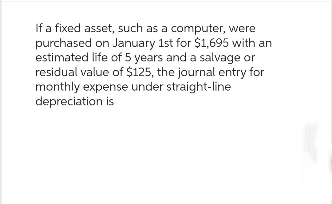 If a fixed asset, such as a computer, were
purchased on January 1st for $1,695 with an
estimated life of 5 years and a salvage or
residual value of $125, the journal entry for
monthly expense under straight-line
depreciation is