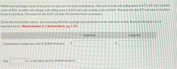 Waterways packages some of its products into sets for home installations. One set's (small) unit selling price is $75 with unit variable
costs of $51. Another set's (large) unit selling price is $147 with unit variable costs of $101. The parts for the $75 set take 8 machine
hours to produce. The parts for the $147 set take 20 machine hours to produce.
Given the information above, and assuming all of the package sets produced can be sold each month, illustrate the best use of
machine hours. (Round answers to 2 decimal places, e.g. 5.25.)
Contribution margin per unit of limited resource
The
is the best use of a limited resource.
Small Set
Large Set