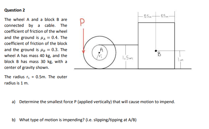 Question 2
-0.5m
0.5m
The wheel A and a block B are
connected by a cable. The
coefficient of friction of the wheel
and the ground is HA = 0.4. The
coefficient of friction of the block
A
and the ground is µB = 0.3. The
wheel A has mass 40 kg, and the
block B has mass 30 kg, with a
B.
1.5m
I'm
center of gravity shown.
The radius r, = 0.5m. The outer
radius is 1 m.
a) Determine the smallest force P (applied vertically) that will cause motion to impend.
b) What type of motion is impending? (i.e. slipping/tipping at A/B)
