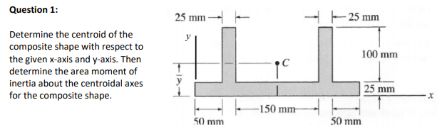 Question 1:
25 mm
- 25 mm
Determine the centroid of the
composite shape with respect to
the given x-axis and y-axis. Then
100 mm
determine the area moment of
inertia about the centroidal axes
y
25 mm
for the composite shape.
-150 mm-
50 mm
50 mm
