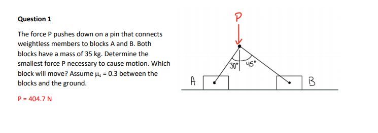 Question 1
P
The force P pushes down on a pin that connects
weightless members to blocks A and B. Both
blocks have a mass of 35 kg. Determine the
smallest force P necessary to cause motion. Which
block will move? Assume µ, = 0.3 between the
blocks and the ground.
30 45°
P = 404.7 N
