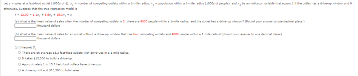 Let y = sales at a fast-food outlet (1000s of $), x, = number of competing outlets within a 1-mile radius, x, = population within a 1-mile radius (1000s of people), and x, be an indicator variable that equals 1 if the outlet has a drive-up window and o
otherwise. Suppose that the true regression model is
Y = 12.00 - 1.1x, + 6.8x, + 15.3x, + E
(a) What is the mean value of sales when the number of competing outlets is 3, there are 8000 people within a 1-mile radius, and the outlet has a drive-up window? (Round your answer to one decimal place.)
thousand dollars
(b) What is the mean value of sales for an outlet without a drive-up window that has four competing outlets and 4000 people within a 1-mile radius? (Round your answer to one decimal place.)
thousand dollars
(c) Interpret B.
O There are on average 15.3 fast-food outlets with drive-ups in a 1 mile radius.
O It takes $15,300 to build a drive-up.
O Approximately 1 in 15.3 fast-food outlets have drive-ups.
O A drive-up will add $15,300 to total sales.
