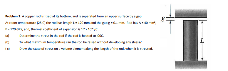 I.
Problem 2: A copper rod is fixed at its bottom, and is separated from an upper surface by a gap.
At room temperature (25 C) the rod has length L = 120 mm and the gap g = 0.1 mm. Rod has A = 40 mm?,
E= 120 GPa, and, thermal coefficient of expansion is 17 x 10* /C.
(a)
Determine the stress in the rod if the rod is heated to 100C.
L
(b)
To what maximum temperature can the rod be raised without developing any stress?
(c)
Draw the state of stress on a volume element along the length of the rod, when it is stressed.
