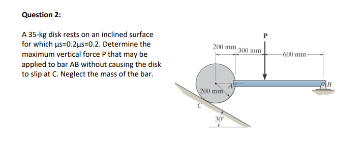 Question 2:
A 35-kg disk rests on an inclined surface
for which us=0.2µus=0.2. Determine the
maximum vertical force P that may be
applied to bar AB without causing the disk
to slip at C. Neglect the mass of the bar.
200 mm 300 mm
-600 mm-
B
200 mm
30
P.
