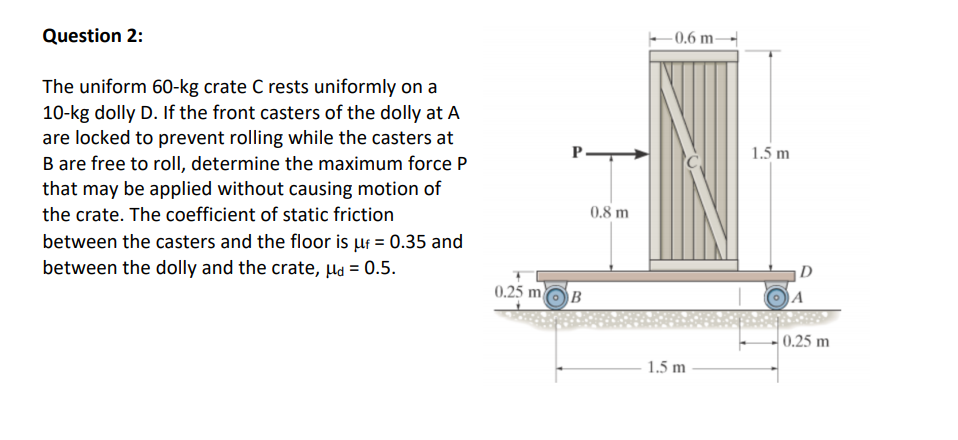 Question 2:
-0.6 m-
The uniform 60-kg crate C rests uniformly on a
10-kg dolly D. If the front casters of the dolly at A
are locked to prevent rolling while the casters at
B are free to rollI, determine the maximum force P
that may be applied without causing motion of
the crate. The coefficient of static friction
1.5 m
0.8 m
between the casters and the floor is uf = 0.35 and
between the dolly and the crate, µa = 0.5.
|D
0.25 moB
A
0.25 m
1.5 m
