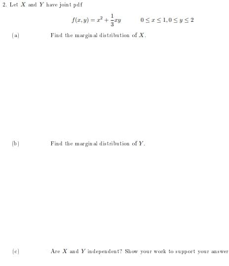 2. Let X and Y have joint pdf
1
S(z, y) = r +
0<r<1,0 <y< 2
%3D
(a)
Find the margin al distribution of X.
(b)
Find the margin al distribution of Y.
(c)
Are X and Y independent? Show your work to support your ans wer
