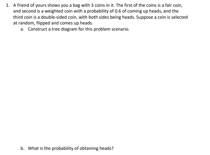 ### Probability Scenario Involving Coins

#### Problem Statement

1. A friend of yours shows you a bag with 3 coins in it. The first of the coins is a fair coin, and second is a weighted coin with a probability of 0.6 of coming up heads, and the third coin is a double-sided coin, with both sides being heads. Suppose a coin is selected at random, flipped, and comes up heads.
   a. **Construct a tree diagram for this problem scenario.**
   b. **What is the probability of obtaining heads?**

#### Explanation and Solution

To solve this problem, we need to understand the different probabilities associated with each coin and then calculate the overall probability of obtaining heads when a coin is selected randomly.

**a. Construct a tree diagram for this problem scenario.**

The tree diagram helps us visually represent the different paths that can be taken based on the choice of coin and the result of the flip. Here is how we can construct it:

1. **First Level - Choice of Coin:**
   - Fair Coin (C1)
   - Weighted Coin (C2)
   - Double-sided Coin (C3)
  
2. **Second Level - Outcome of the Flip:**
   - For Fair Coin (C1):
     - Heads (H) with probability 0.5
     - Tails (T) with probability 0.5
   - For Weighted Coin (C2):
     - Heads (H) with probability 0.6
     - Tails (T) with probability 0.4
   - For Double-sided Coin (C3):
     - Heads (H) with probability 1
     - Tails (T) with probability 0

Here is a graphical representation:

```
                      (Coin Choice)
                         /     |      \
                       /       |        \
                     /         |          \
                   C1         C2         C3
                    |          |          |
          (0.5) H  (0.6) H  (1) H
                    |          |          |
          (0.5) T  (0.4) T  (0) T
```

**b. What is the probability of obtaining heads?**

To find the overall probability of obtaining heads, we calculate the sum of the product of probabilities for each path that ends in heads:

1. Probability of selecting Fair Coin (C1) and getting