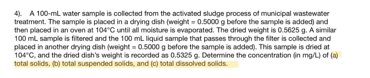 4). A 100-mL water sample is collected from the activated sludge process of municipal wastewater
treatment. The sample is placed in a drying dish (weight = 0.5000 g before the sample is added) and
then placed in an oven at 104°C until all moisture is evaporated. The dried weight is 0.5625 g. A similar
100 mL sample is filtered and the 100 mL liquid sample that passes through the filter is collected and
placed in another drying dish (weight = 0.5000 g before the sample is added). This sample is dried at
104°C, and the dried dish's weight is recorded as 0.5325 g. Determine the concentration (in mg/L) of (a)
total solids, (b) total suspended solids, and (c) total dissolved solids.
