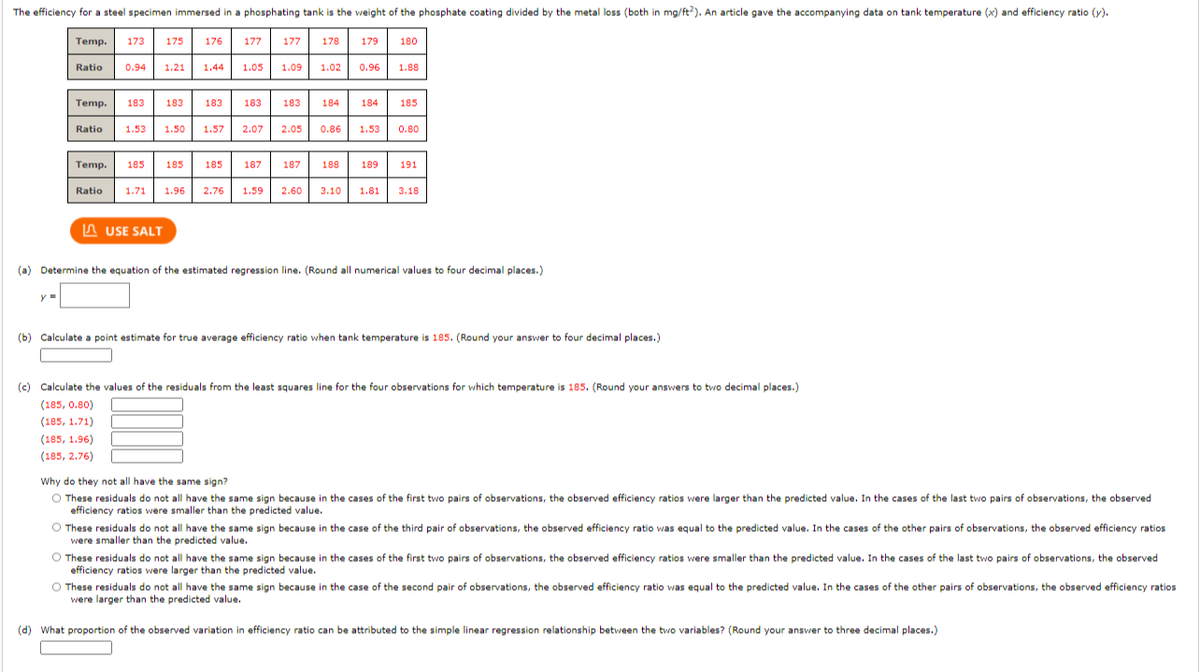 The efficiency for a steel specimen immersed in a phosphating tank is the weight of the phosphate coating divided by the metal loss (both in mg/ft?). An article gave the accompanying data on tank temperature (x) and efficiency ratio (y).
Temp.
173
175
176
177
177
178
179
180
Ratio
0.94
1.21
1.44
1.05
1.09
1.02
0.96
1.88
Temp.
183
183
183
183
183
184
184
185
Ratio
1.53
1.50
1.57
2.07
2.05
0.86
1.53
0.80
Temp.
185
185
185
187
187
188
189
191
Ratio
1.71
1.96
2.76
1.59
2.60
3.10
1.81
3.18
In USE SALT
(a) Determine the equation of the estimated regression line. (Round all numerical values to four decimal places.)
(b) Calculate a point estimate for true average efficiency ratio when tank temperature is 185. (Round your answer to four decimal places.)
(c) Calculate the values of the residuals from the least squares line for the four observations for which temperature is 185. (Round your answers to two decimal places.)
(185, 0.80)
(185, 1.71)
(185, 1.96)
(185, 2.76)
Why do they not all have the same sign?
O These residuals do not all have the same sign because in the cases of the first two pairs of observations, the observed efficiency ratios were larger than the predicted value. In the cases of the last two pairs of observations, the observed
efficiency ratios were smaller than the predicted value.
O These residuals do not all have the same sign because in the case of the third pair of observations, the observed efficiency ratio was equal to the predicted value. In the cases of the other pairs of observations, the observed efficiency ratios
were smaller than the predicted value.
O These residuals do not all have the same sign because in the cases of the first two pairs of observations, the observed efficiency ratios were smaller than the predicted value. In the cases of the last two pairs of observations, the observed
efficiency ratios were larger than the predicted value.
O These residuals do not all have the same sign because in the case of the second pair of observations, the observed efficiency ratio was equal to the predicted value. In the cases of the other pairs of observations, the observed efficiency ratios
were larger than the predicted value.
(d) What proportion of the observed variation in efficiency ratio can be attributed to the simple linear regression relationship between the two variables? (Round your answer to three decimal places.)
