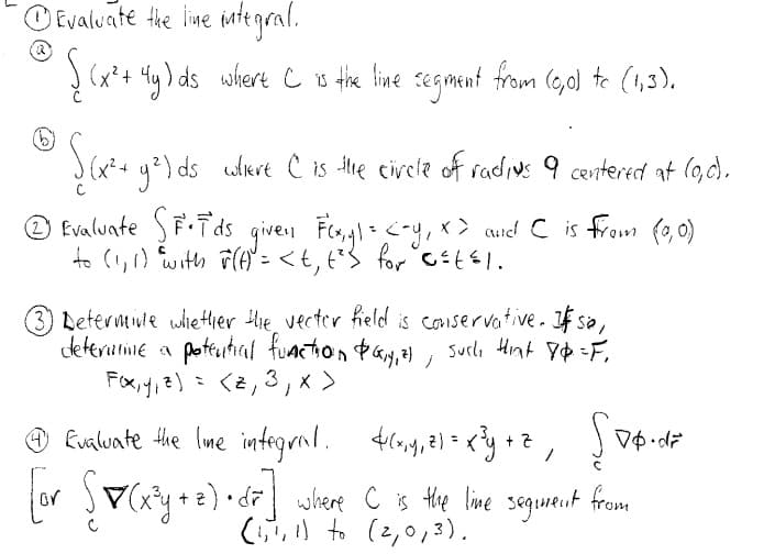 O Evaluate tie line integral.
! (x*+ 4g) ds where e s thie line segmant from (6,ol te (1,3).
(x²+ 42) ds utiert C is te circle of radius 9 centered at (9,c).
Evaluate SF.Tds
to (!,1) with F()" = < € , t²3_for Ct1.
given Fls,gl<-y, x> aud C is from (,0)
3 Deterntinte whiether tlhe, vecter fieled is coniservative. If sa,
dkterutie a pottutial function táy,al , sucla Hint yp =F,
ノ
くと」
3
O Evaluate the lme integral.
4g,2) = <y +2, v$ d
or V(xy+e)•d where C is the live segurant
(,) to (2,0,3).
from
