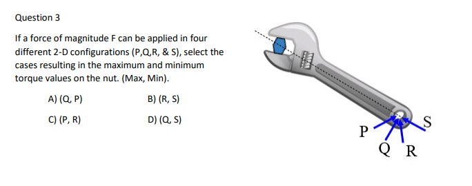 Question 3
If a force of magnitude F can be applied in four
different 2-D configurations (P,Q,R, & S), select the
cases resulting in the maximum and minimum
torque values on the nut. (Max, Min).
A) (Q, P)
B) (R, S)
C) (P, R)
D) (Q, S)
P
Q R
