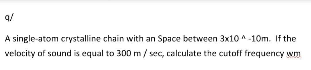 q/
A single-atom crystalline chain with an Space between 3x10 ^ -10m. If the
velocity of sound is equal to 300 m / sec, calculate the cutoff frequency wm
