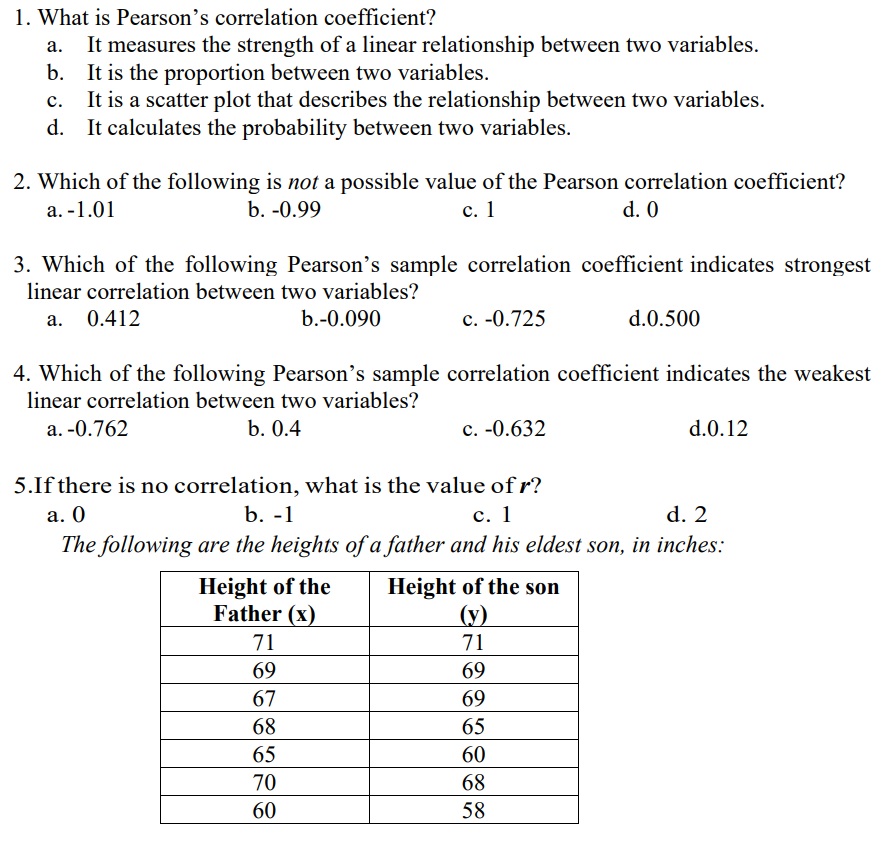 1. What is Pearson's correlation coefficient?
It measures the strength of a linear relationship between two variables.
b. It is the proportion between two variables.
C.
It is a scatter plot that describes the relationship between two variables.
d. It calculates the probability between two variables.
2. Which of the following is not a possible value of the Pearson correlation coefficient?
a. -1.01
b. -0.99
c. 1
d. 0
3. Which of the following Pearson's sample correlation coefficient indicates strongest
linear correlation between two variables?
a. 0.412
b.-0.090
c. -0.725
d.0.500
4. Which of the following Pearson's sample correlation coefficient indicates the weakest
linear correlation between two variables?
a. -0.762
b. 0.4
c. -0.632
d.0.12
5.If there is no correlation, what is the value of r?
a. 0
b. -1
c. 1
d. 2
The following are the heights of a father and his eldest son, in inches:
Height of the son
Height of the
Father (x)
(y)
71
71
69
69
67
69
68
65
65
60
70
68
60
58