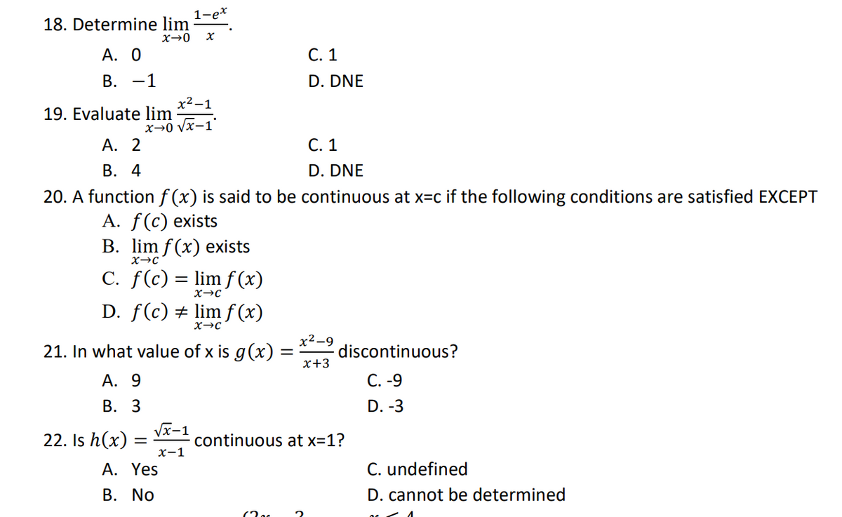 1-ex
18. Determine lim
x→0 X
A. 0
C. 1
B. -1
D. DNE
x²-1
19. Evaluate lim
x-0 √x-1
A. 2
C. 1
B. 4
D. DNE
20. A function f(x) is said to be continuous at x=c if the following conditions are satisfied EXCEPT
A. f(c) exists
B. lim f(x) exists
X→C
C. f(c) = lim f(x)
X→C
D. ƒ(c) ‡ lim ƒ (x)
X→C
x²-9
21. In what value of x is g(x) =
=
discontinuous?
x+3
A. 9
C.-9
B. 3
D. -3
√x-1
22. Is h(x) =
continuous at x=1?
x-1
A. Yes
C. undefined
B. No
D. cannot be determined
(20
2