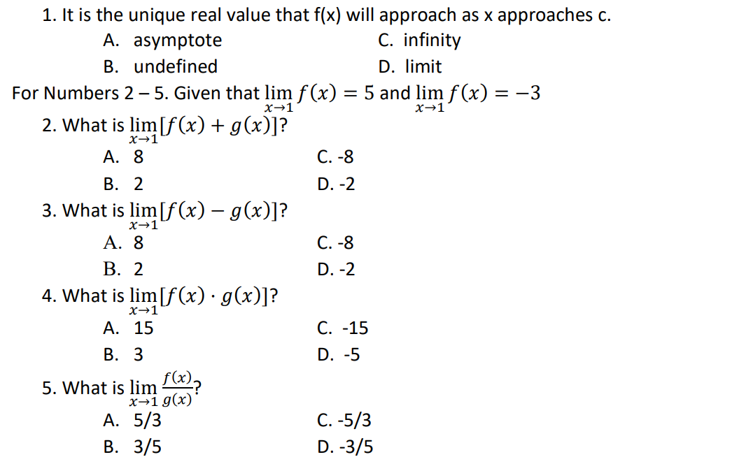 1. It is the unique real value that f(x) will approach as x approaches c.
A. asymptote
C. infinity
B. undefined
D. limit
For Numbers 2 - 5. Given that lim f(x) = 5 and lim ƒ(x) = −3
x→1
x→1
2. What is lim[f(x) + g(x)]?
X→1
A.
8
C. -8
B. 2
D. -2
3. What is lim[f(x) = g(x)]?
x→1
A. 8
C. -8
B. 2
D. -2
4. What is lim[f(x) · g(x)]?
X→1
A. 15
C. -15
B. 3
D. -5
5. What is lim f(x)?
x→1 g(x)
A. 5/3
C. -5/3
B. 3/5
D. -3/5