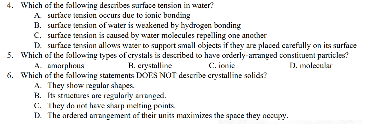 4.
Which of the following describes surface tension in water?
A. surface tension occurs due to ionic bonding
B. surface tension of water is weakened by hydrogen bonding
C. surface tension is caused by water molecules repelling one another
5.
D. surface tension allows water to support small objects if they are placed carefully on its surface
Which of the following types of crystals is described to have orderly-arranged constituent particles?
B. crystalline
C. ionic
D. molecular
A. amorphous
6.
Which of the following statements DOES NOT describe crystalline solids?
A. They show regular shapes.
B. Its structures are regularly arranged.
C. They do not have sharp melting points.
D. The ordered arrangement of their units maximizes the space they occupy.