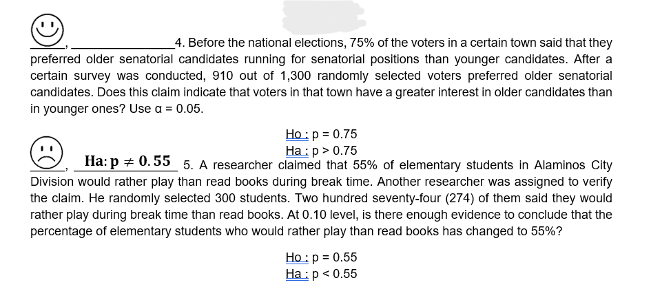 4. Before the national elections, 75% of the voters in a certain town said that they
preferred older senatorial candidates running for senatorial positions than younger candidates. After a
certain survey was conducted, 910 out of 1,300 randomly selected voters preferred older senatorial
candidates. Does this claim indicate that voters in that town have a greater interest in older candidates than
in younger ones? Use a = 0.05.
Ho: p = 0.75
Ha: p > 0.75
Ha: p0.55 5. A researcher claimed that 55% of elementary students in Alaminos City
Division would rather play than read books during break time. Another researcher was assigned to verify
the claim. He randomly selected 300 students. Two hundred seventy-four (274) of them said they would
rather play during break time than read books. At 0.10 level, is there enough evidence to conclude that the
percentage of elementary students who would rather play than read books has changed to 55%?
Ho: p = 0.55
Ha: p < 0.55