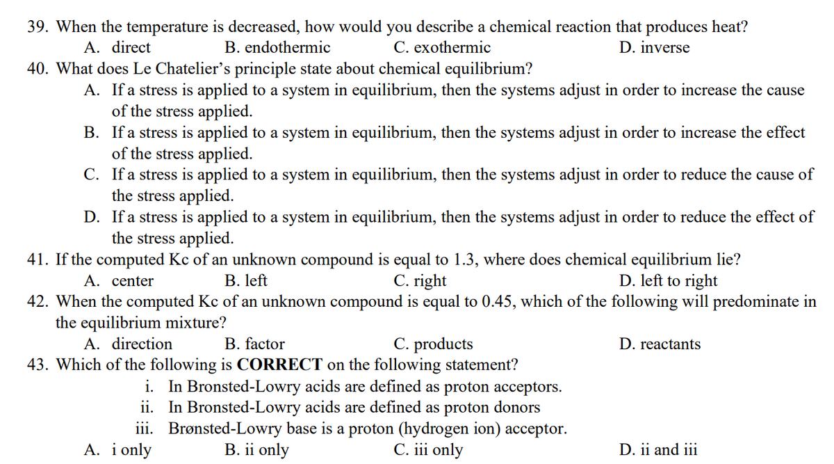 39. When the temperature is decreased, how would you describe a chemical reaction that produces heat?
B. endothermic
C. exothermic
D. inverse
A. direct
40. What does Le Chatelier's principle state about chemical equilibrium?
A. If a stress is applied to a system in equilibrium, then the systems adjust in order to increase the cause
of the stress applied.
B.
If a stress is applied to a system in equilibrium, then the systems adjust in order to increase the effect
of the stress applied.
C.
If a stress is applied to a system in equilibrium, then the systems adjust in order to reduce the cause of
the stress applied.
D.
If a stress is applied to a system in equilibrium, then the systems adjust in order to reduce the effect of
the stress applied.
41. If the computed Kc of an unknown compound is equal to 1.3, where does chemical equilibrium lie?
A. center
B. left
C. right
D. left to right
42. When the computed Kc of an unknown compound is equal to 0.45, which of the following will predominate in
the equilibrium mixture?
A. direction
B. factor
C. products
D. reactants
43. Which of the following is CORRECT on the following statement?
i. In Bronsted-Lowry acids are defined as proton acceptors.
ii. In Bronsted-Lowry acids are defined as proton donors
Brønsted-Lowry base is a proton (hydrogen ion) acceptor.
B. ii only
C. iii only
iii.
A. i only
D. ii and iii