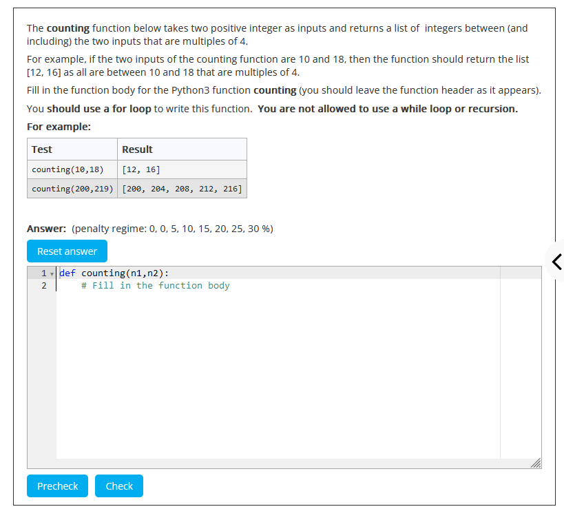 The counting function below takes two positive integer as inputs and returns a list of integers between (and
including) the two inputs that are multiples of 4.
For example, if the two inputs of the counting function are 10 and 18, then the function should return the list
[12, 16] as all are between 10 and 18 that are multiples of 4.
Fill in the function body for the Python3 function counting (you should leave the function header as it appears).
You should use a for loop to write this function. You are not allowed to use a while loop or recursion.
For example:
Test
Result
counting (10,18) [12, 16]
counting (200,219) [200, 204, 208, 212, 216]
Answer: (penalty regime: 0, 0, 5, 10, 15, 20, 25, 30 %)
Reset answer
1-de-
1def counting (n1, n2):
2
Precheck
# Fill in the function body
Check
