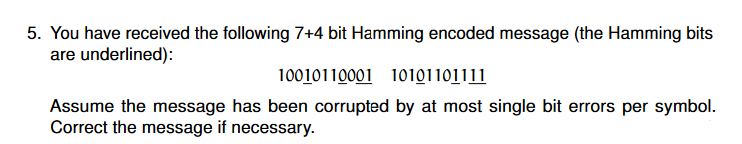 5. You have received the following 7+4 bit Hamming encoded message (the Hamming bits
are underlined):
10010110001 10101101111
Assume the message has been corrupted by at most single bit errors per symbol.
Correct the message if necessary.