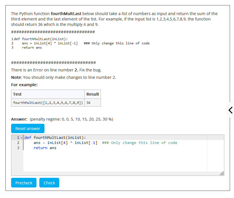 The Python function fourthMultLast below should take a list of numbers as input and return the sum of the
third element and the last element of the list. For example, if the input list is 1,2,3,4,5,6,7,8,9, the function
should return 36 which is the multiply 4 and 9.
############
######
#####
1def fourthMultLast (inList):
ans = inList[4]
2
3
return ans
#####;
####
#####
There is an Error on line number 2. Fix the bug.
Note: You should only make changes to line number 2.
For example:
Test
inList[-1]
### Only change this line of code
fourthMultLast([1,2,3,4,5,6,7,8,9]) 36
2
3
Answer: (penalty regime: 0, 0, 5, 10, 15, 20, 25, 30 %)
Reset answer
1def fourthMultLast(inList):
Precheck
Result
Check
ans = inList[4] * inList[-1] ### Only change this line of code
return ans
P