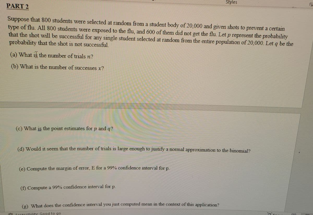 Styles
PART 2
Suppose that 800 students were selected at random from a student body of 20,000 and given shots to prevent a certain
type of flu. All 800 students were exposed to the flu, and 600 of them did not get the flu. Let p represent the probability
that the shot will be successful for any single student selected at random from the entire population of 20,000. Let q be the
probability that the shot is not successful.
(a) What is the number of trials n?
(b) What is the number of successes x?
(c) What is the point estimates for p and q?
(d) Would it seem that the number of trials is large enough to justify a normal approximation to the binomial?
(e) Compute the margin of error, E for a 99% confidence interval for p
(f) Compute a 99% confidence interval for p.
(o What does the confidence interval you just computed mean in the context of this application?
Accessibility: Good to go
