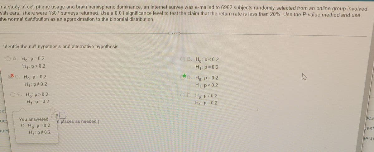 na study of cell phone usage and brain hemispheric dominance, an Internet survey was e-mailed to 6962 subjects randomly selected from an online group involved
vith ears. There were 1307 surveys returned. Use a 0 01 significance level to test the claim that the return rate is less than 20%. Use the P-value method and use
the normal distribution as an approximation to the binomial distribution.
Identify the null hypothesis and alternative hypothesis,
O A. Ho p=0.2
Hip>0.2
OB. H, p<0.2
H, p 0 2
C. Ho p=0.2
1D. Ho p=0.2
H p<0.2
H1: p#02
O E. Ho p>02
OE H, p 0 2
H, p=0.2
H1:p=0.2
ues
You answered.
ues
ues
al places as needed )
C. Ho p=0.2
H p#0.2
est
Ques
uesti
