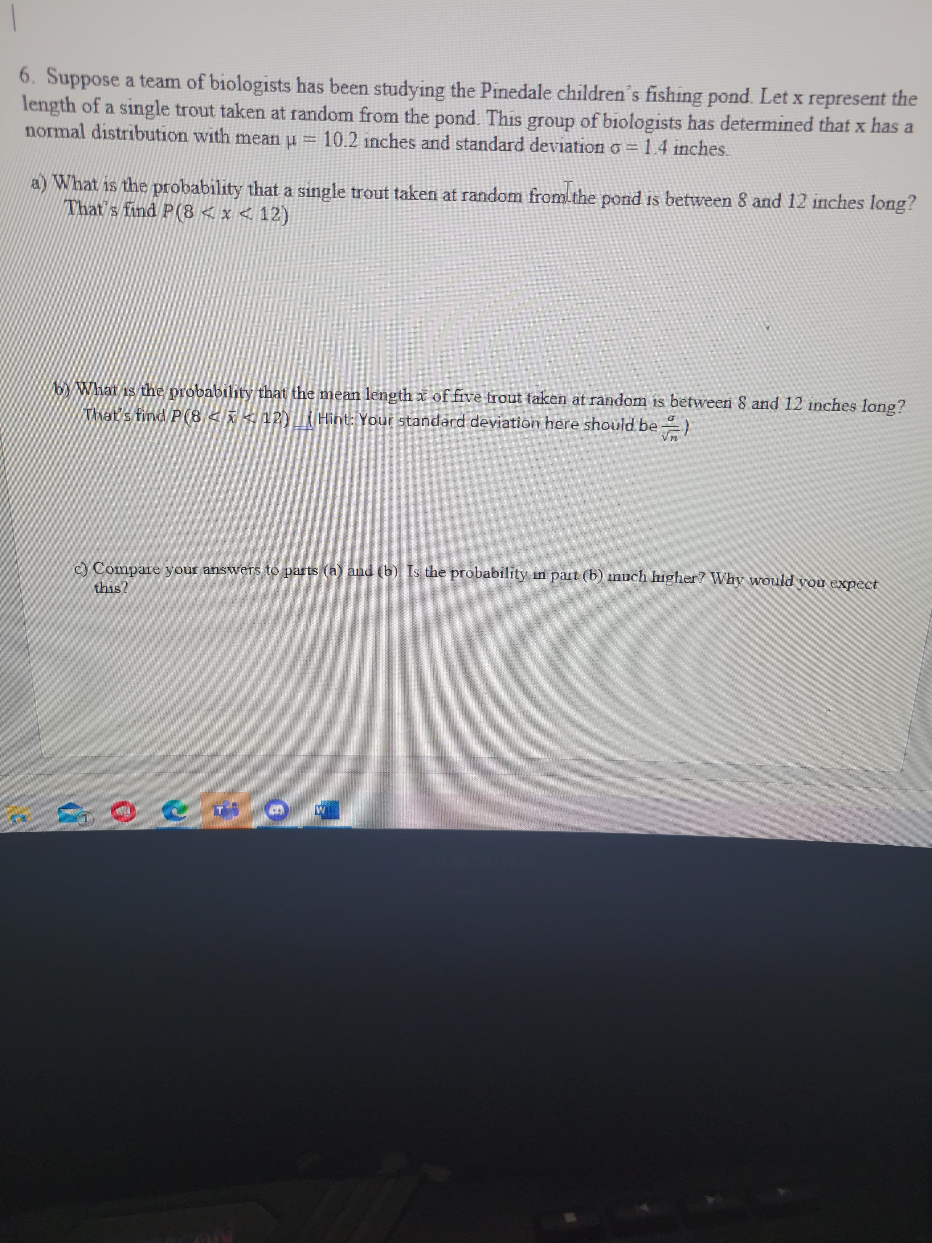 6. Suppose a team of biologists has been studying the Pinedale children's fishing pond. Let x represent the
length of a single trout taken at random from the pond. This group of biologists has determined that x has a
normal distribution with mean u = 10.2 inches and standard deviation o = 1.4 inches.
a) What is the probability that a single trout taken at random from the pond is between 8 and 12 inches long?
That's find P(8 < x < 12)
b) What is the probability that the mean length x of five trout taken at random is between 8 and 12 inches long?
That's find P(8<I<12) (Hint: Your standard deviation here should be )
c) Compare your answers to parts (a) and (b). Is the probability in part (b) much higher? Why would
this?
you expect
