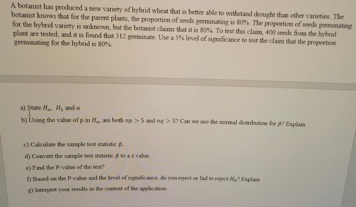 A botanist has produced a new variety of hybrid wheat that is better able to withstand drought than other varieties. The
botanist knows that for the parent plants, the proportion of seeds germinating is 80%. The proportion of seeds germinating
for the hybrid variety is unknown, but the botanist claims that it is 80%. To test this claim, 400 seeds from the hybrid
plant are tested, and it is found that 312 germinate. Use a 5% level of significance to test the claim that the proportion
germinating for the hybrid is 80%.
1S
a) State H,, H, and a
b) Using the value of p in H,, are both np > 5 and nq > 5? Can we use the normal distribution for Đ? Explain
c) Calculate the sample test statistic p.
d) Convert the sample test statistic p to az value.
e) Find the P-value of the test?
ĐBased on the P-value and the level of significance, do you reject or fail to reject Ho? Explain
g) Interpret your results in the context of the application.
