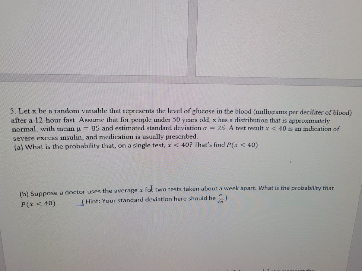 5. Let x be a random variable that represents the level of glucose in the blood (milligrams per deciliter of blood)
after a 12-hour fast. Assume that for people under 50 years old, x has a distribution that is approximately
normal, with mean u = 85 and estimated standard deviation a = 25. A test result x< 40 is an indication of
severe excess insulin, and medication is usually prescribed.
(a) What is the probability that, on a single test, x < 40? That's find P(x < 40)
(b) Suppose a doctor uses the average x fot two tests taken about a week apart. What is the probabilit that
( Hint: Your standard deviation here should be )
P(ĩ < 40)
