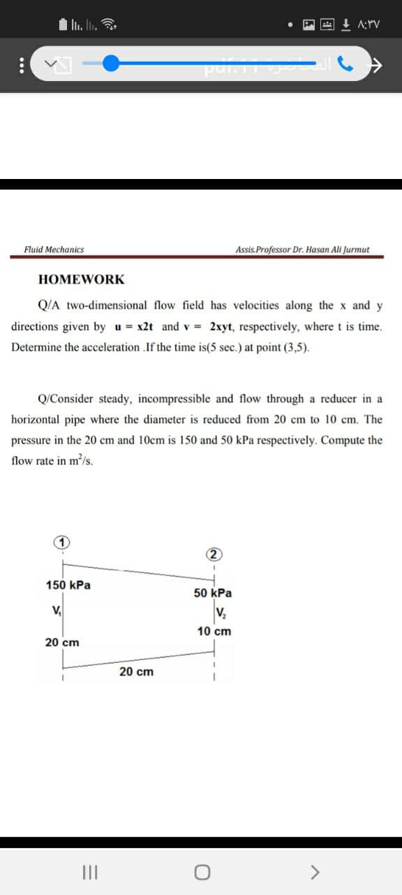 Fluid Mechanics
Assis.Professor Dr. Hasan Ali Jurmut
HOMEWORK
Q/A two-dimensional flow field has velocities along the x and y
directions given by u = x2t and v = 2xyt, respectively, wheret is time.
Determine the acceleration .If the time is(5 sec.) at point (3,5).
Q/Consider steady, incompressible and flow through a reducer in a
horizontal pipe where the diameter is reduced from 20 cm to 10 cm. The
pressure in the 20 cm and 10cm is 150 and 50 kPa respectively. Compute the
flow rate in m²/s.
2
150 kPa
50 kPa
V,
V,
10 cm
20 cm
20 cm
II
