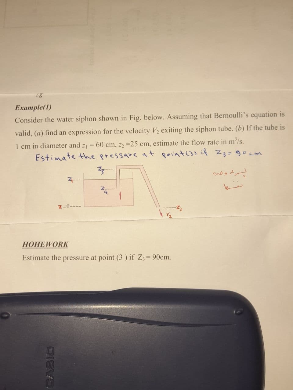 Example(1)
Consider the water siphon shown in Fig. below. Assuming that Bernoulli's equation is
valid, (a) find an expression for the velocity V2 exiting the siphon tube. (b) If the tube is
1 cm in diameter and z = 60 cm, z2 =25 cm, estimate the flow rate in m²/s.
Estimate the pressure at point(3) if 23=90cw
z =0----
V2
НОНЕWORК
Estimate the pressure at point (3 ) if Z3= 90cm.
