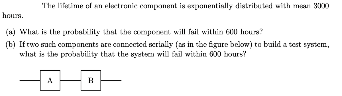 The lifetime of an electronic component is exponentially distributed with mean 3000
hours.
(a) What is the probability that the component will fail within 600 hours?
(b) If two such components are connected serially (as in the figure below) to build a test system,
what is the probability that the system will fail within 600 hours?
A
B