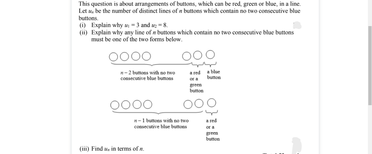 This question is about arrangements of buttons, which can be red, green or blue, in a line.
Let u, be the number of distinct lines of n buttons which contain no two consecutive blue
buttons.
(i) Explain why uj = 3 and uz = 8.
(ii) Explain why any line of n buttons which contain no two consecutive blue buttons
must be one of the two forms below.
n-2 buttons with no two
consecutive blue buttons
a red
a blue
button
or a
green
button
0000
n-1 buttons with no two
consecutive blue buttons
a red
or a
green
button
(iii) Find un in terms of n.
