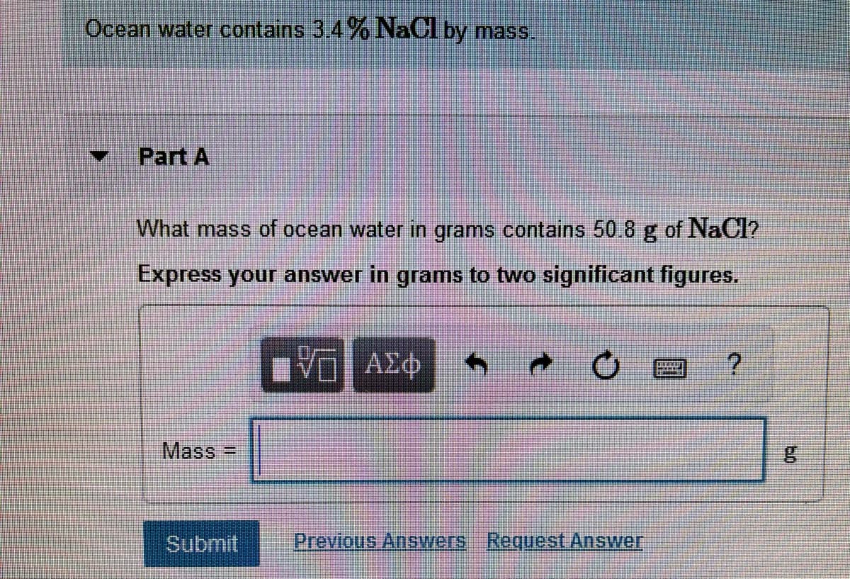 Ocean water contains 3.4 % NaCl by mass.
Part A
What mass of ocean water in grams contains 50.8 g of NaC1?
Express your answer in grams to two significant figures.
Ε ΑΣΦ
Mass =
Submit
Previous Answers Request Answer
