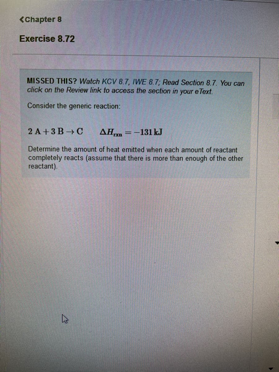 <Chapter 8
Exercise 8.72
MISSED THIS? Watch KCV 8.7, IWE 8.7 Read Section 8.7. You can
click on the Review link to access the section in youre Text.
Consider the generic reaction:
2 A + 3 B -→ C
AH = -131 kJ
Determine the amount of heat emitted when each amount of reactant
completely reacts (assume that there is more than enough of the other
reactant).
