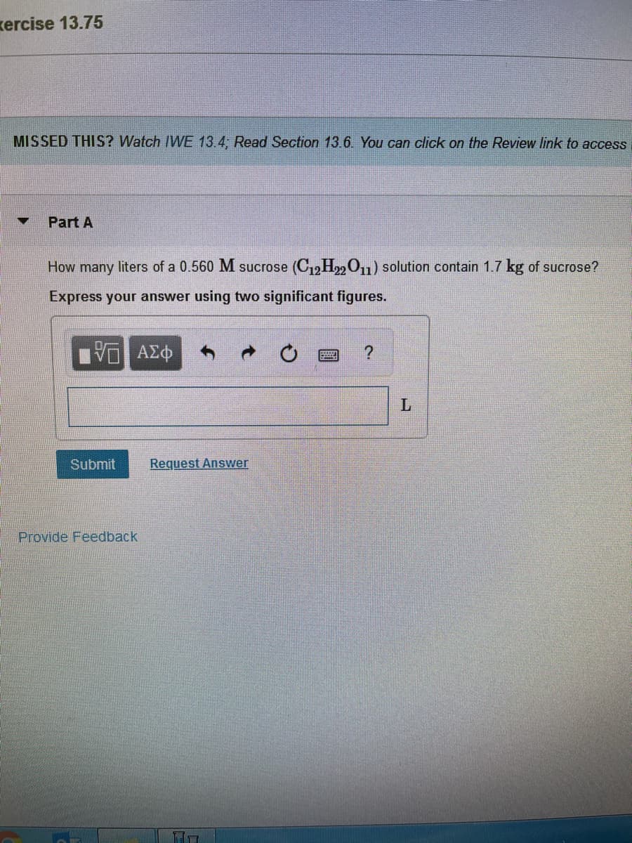 kercise 13.75
MISSED THIS? Watch IWVE 13.4; Read Section 13.6. You can click on the Review link to access
Part A
How many liters of a 0.560 M sucrose (C12H22O11) solution contain 1.7 kg of sucrose?
Express your answer using two significant figures.
Submit
Request Answer
Provide Feedback
