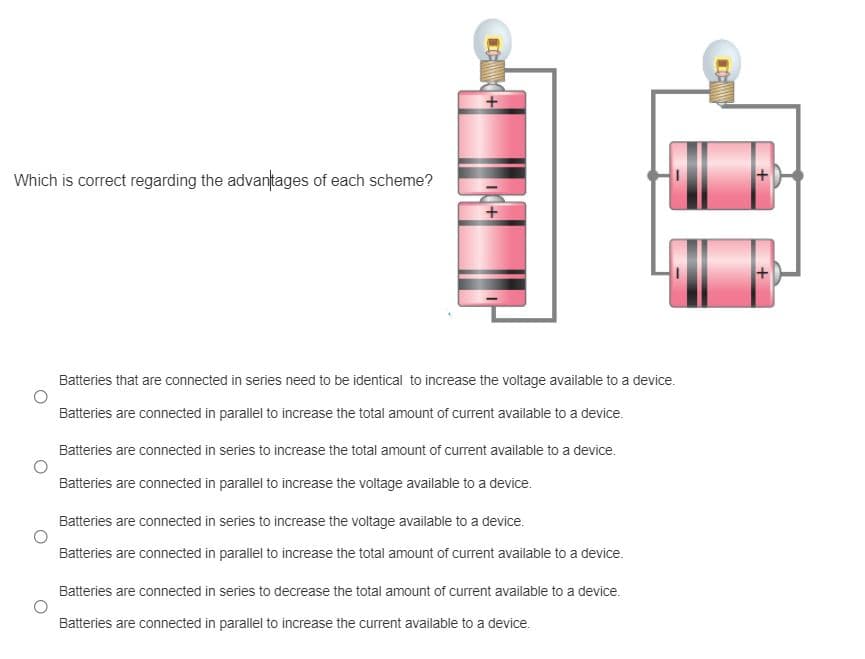 Which is correct regarding the advantages of each scheme?
Batteries that are connected in series need to be identical to increase the voltage available to a device.
Batteries are connected in parallel to increase the total amount of current available to a device.
Batteries are connected in series to increase the total amount of current available to a device.
Batteries are connected in parallel to increase the voltage available to a device.
Batteries are connected in series to increase the voltage available to a device.
Batteries are connected in parallel to increase the total amount of current available to a device.
Batteries are connected in series to decrease the total amount of current available to a device.
Batteries are connected in parallel to increase the current available to a device.
