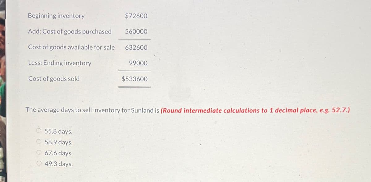 Beginning inventory
Add: Cost of goods purchased
$72600
560000
Cost of goods available for sale 632600
Less: Ending inventory
99000
Cost of goods sold
$533600
The average days to sell inventory for Sunland is (Round intermediate calculations to 1 decimal place, e.g. 52.7.)
55.8 days.
58.9 days.
67.6 days.
49.3 days.