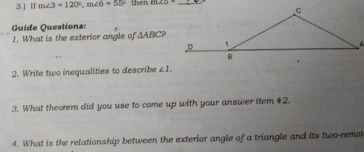 3.) If mz3 = 120°, mz6 = 550 then m25
Guide Questions:
1. What is the exterior angle of AABCP
B.
2. Write two inequalities to describe L1.
3. What theorem did you use to come up with your answer item #2.
4. What is the relationship between the exterior angle of a triangle and its two-remot
