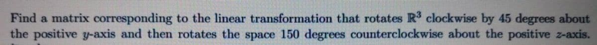 Find a matrix corresponding to the linear transformation that rotates R clockwise by 45 degrees about
the positive y-axis and then rotates the space 150 degrees counterclockwise about the positive z-axis.
