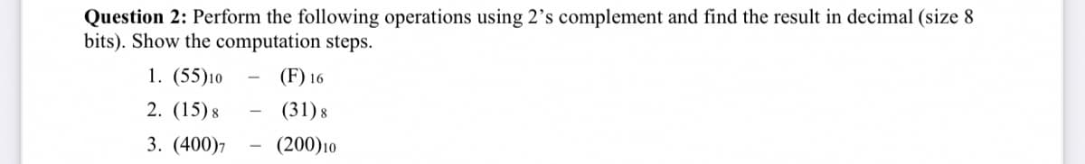 Question 2: Perform the following operations using 2's complement and find the result in decimal (size 8
bits). Show the computation steps.
1. (55)10
(F) 16
2. (15) 8
(31) 8
3. (400)7
(200)10
