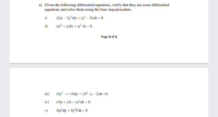 a) Given the following differential equations, verify that they are exact differential
equations and solve them using the four-step procedure.
i)
(2yt – 3y³)dy + (y² – 21)dt = 0.
ii)
(yt² + y)dy + ty² dt = 0.
Page 4 of 5
iii)
(6y² - t +3)dy + (3ť² -y – 2)dt =0.
iv)
e'dy + (2t + ye')dt = 0.
v)
2yt'dy + 3y'r'dt = 0
