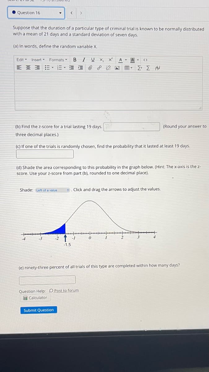 • Question 16
>
Suppose that the duration of a particular type of criminal trial is known to be normally distributed
with a mean of 21 days and a standard deviation of seven days.
(a) In words, define the random variable X.
Edit - Insert-
Formats -
I Ų x,
- (>
A
E E 3E- E- I E
(b) Find the z-score for a trial lasting 19 days.
(Round your answer to
three decimal places.)
(c) If one of the trials is randomly chosen, find the probability that it lasted at least 19 days.
(d) Shade the area corresponding to this probability in the graph below. (Hint: The x-axis is the z-
score. Use your z-score from part (b), rounded to one decimal place).
Shade: Left of a value
o. Click and drag the arrows to adjust the values.
-1.5
(e) ninety-three percent of all trials of this type are completed within how many days?
Question Help: D Post to forum
I Calculator
Submit Question
