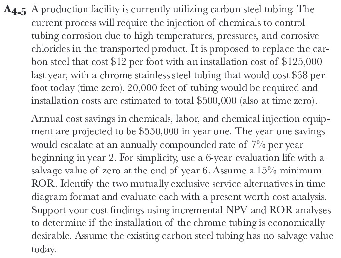 A4-5 A production facility is currently utilizing carbon steel tubing. The
current process will require the injection of chemicals to control
tubing corrosion due to high temperatures, pressures, and corrosive
chlorides in the transported product. It is proposed to replace the car-
bon steel that cost $12 per foot with an installation cost of $125,000
last year, with a chrome stainless steel tubing that would cost $68 per
foot today (time zero). 20,000 feet of tubing would be required and
installation costs are estimated to total $500,000 (also at time zero).
Annual cost savings in chemicals, labor, and chemical injection equip-
ment are projected to be $550,000 in year one. The year one savings
would escalate at an annually compounded rate of 7% per year
beginning in year 2. For simplicity, use a 6-year evaluation life with a
salvage value of zero at the end of year 6. Assume a 15% minimum
ROR. Identify the two mutually exclusive service alternatives in time
diagram format and evaluate each with a present worth cost analysis.
Support your cost findings using incremental NPV and ROK analyses
to determine if the installation of the chrome tubing is economically
desirable. Assume the existing carbon steel tubing has no salvage value
today.