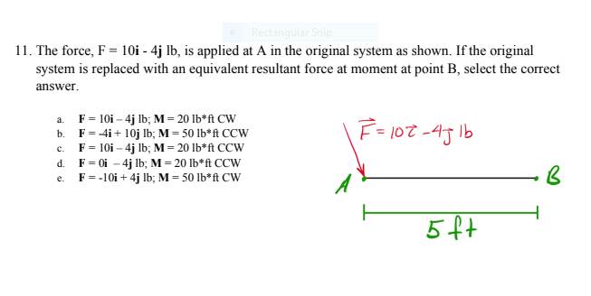 Rectangular Snip
11. The force, F = 10i - 4j Ib, is applied at A in the original system as shown. If the original
system is replaced with an equivalent resultant force at moment at point B, select the correct
answer.
a. F= 10i – 4j lb; M= 20 lb*ft CW
b. F= 4i+ 10j Ib; M = 50 lb*ft CCW
c. F= 10i – 4j lb; M= 20 lb*ft CCW
F = 0i – 4j Ib; M = 20 lb*ft CCW
F= -10i + 4j Ib; M = 50 lb*ft CW
F= 107 -45 lb
d.
e.
5ft
