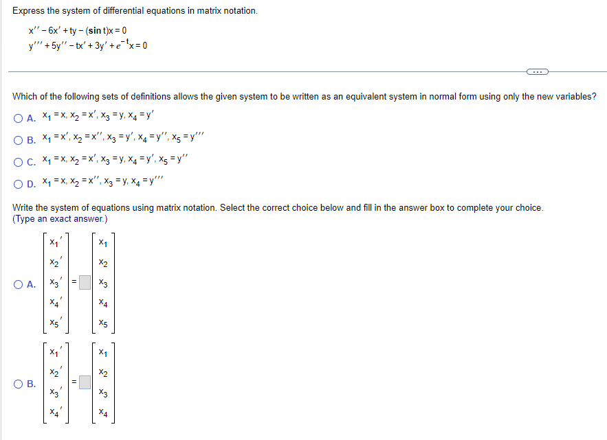 Express the system of differential equations in matrix notation.
-
x" -6x+ty (sint)x = 0
y'"'+5y"-tx' + 3y' + e¯¹x=0
Which of the following sets of definitions allows the given system to be written as an equivalent system in normal form using only the new variables?
OA. x₁ = x, x₂ = x², x3 = y, x4 = y'
OB. X₁ =x', x=x", x3 = y', x4 = y", x5 =y""
OC. x₁ = x, x2 =x', x3 = y, x4 = y', x5 =y"
OD. x₁ = x, x₂ =x", x3 = y, x4 = y'"'
Write the system of equations using matrix notation. Select the correct choice below and fill in the answer box to complete your choice.
(Type an exact answer.)
x1
X1
x2
X3
○ A.
ха
X5
X5
ہیں
○ B.
کا
5
x1
x2
X3
ха