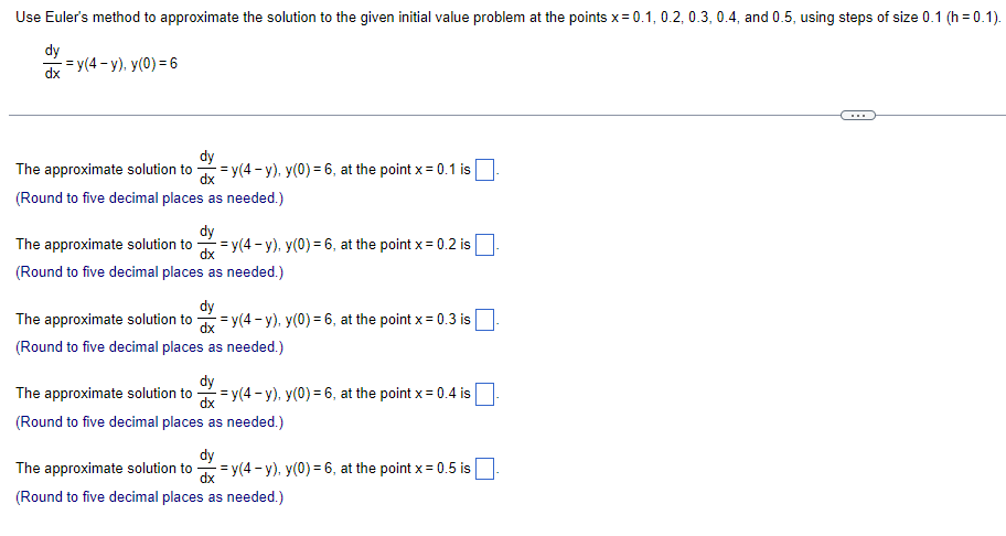 Use Euler's method to approximate the solution to the given initial value problem at the points x= 0.1, 0.2, 0.3, 0.4, and 0.5, using steps of size 0.1 (h=0.1).
dy
dx=y(4-y). Y(0) = 6
dy
The approximate solution to =y(4-y), y(0) = 6, at the point x = 0.1 is
dx
(Round to five decimal places as needed.)
dy
The approximate solution to dx = y(4-y), y(0) = 6, at the point x = 0.2 is
(Round to five decimal places as needed.)
dy
The approximate solution to dx = y(4-y), y(0) = 6, at the point x = 0.3 is |
(Round to five decimal places as needed.)
dy
The approximate solution to dx=y(4-y), y(0) = 6, at the point x = 0.4 is
(Round to five decimal places as needed.)
dy
The approximate solution to dx = y(4-y), y(0) = 6, at the point x = 0.5 is
(Round to five decimal places as needed.)